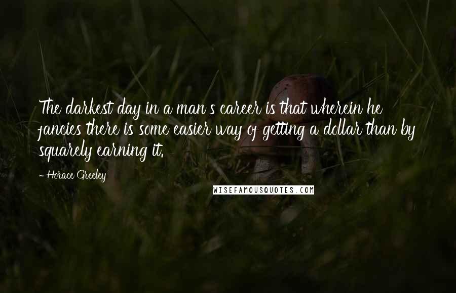 Horace Greeley Quotes: The darkest day in a man's career is that wherein he fancies there is some easier way of getting a dollar than by squarely earning it.