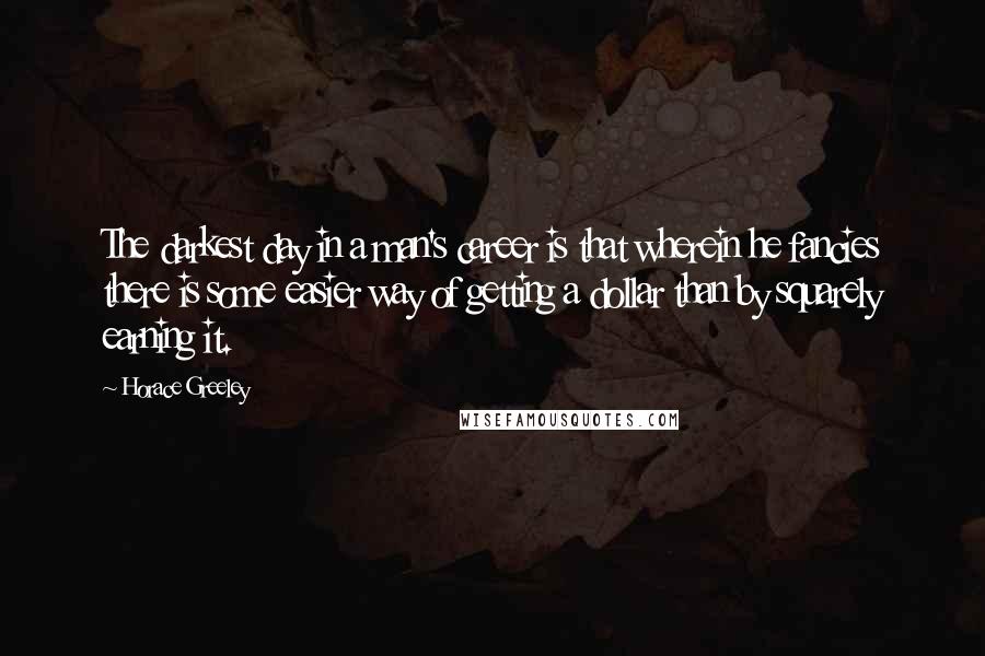 Horace Greeley Quotes: The darkest day in a man's career is that wherein he fancies there is some easier way of getting a dollar than by squarely earning it.