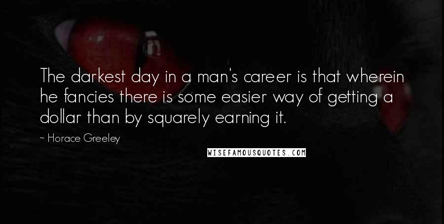 Horace Greeley Quotes: The darkest day in a man's career is that wherein he fancies there is some easier way of getting a dollar than by squarely earning it.