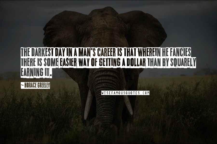 Horace Greeley Quotes: The darkest day in a man's career is that wherein he fancies there is some easier way of getting a dollar than by squarely earning it.