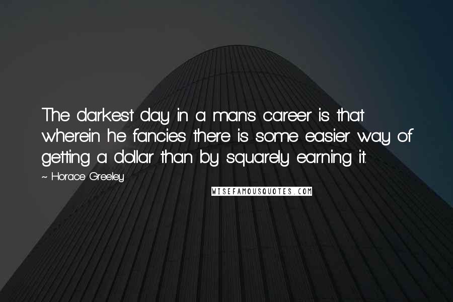 Horace Greeley Quotes: The darkest day in a man's career is that wherein he fancies there is some easier way of getting a dollar than by squarely earning it.