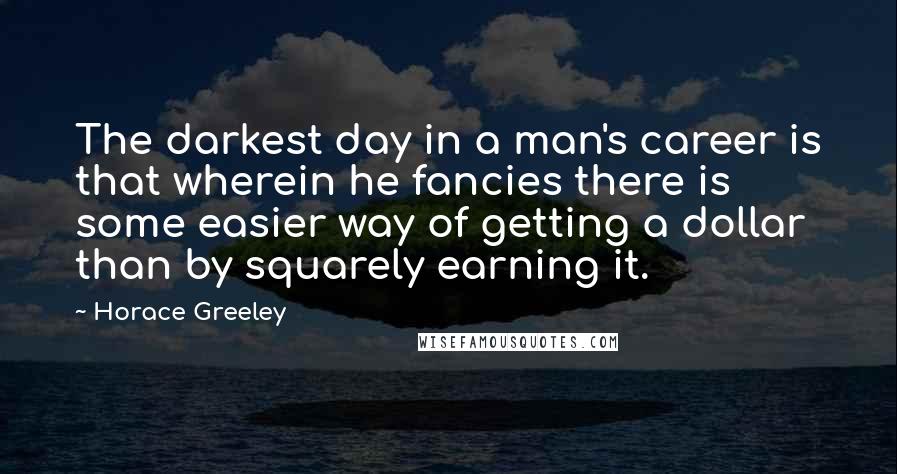 Horace Greeley Quotes: The darkest day in a man's career is that wherein he fancies there is some easier way of getting a dollar than by squarely earning it.
