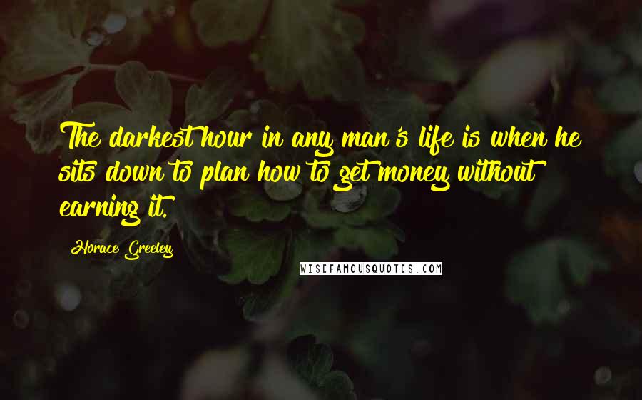 Horace Greeley Quotes: The darkest hour in any man's life is when he sits down to plan how to get money without earning it.