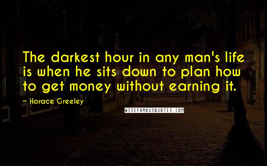 Horace Greeley Quotes: The darkest hour in any man's life is when he sits down to plan how to get money without earning it.