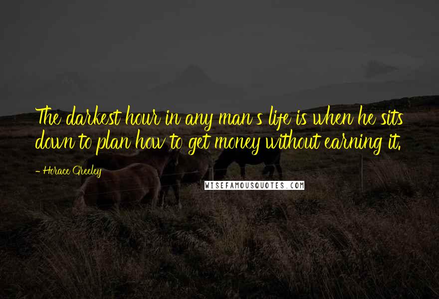 Horace Greeley Quotes: The darkest hour in any man's life is when he sits down to plan how to get money without earning it.