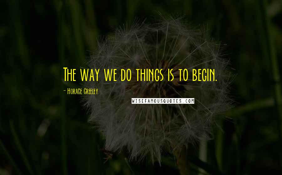 Horace Greeley Quotes: The way we do things is to begin.