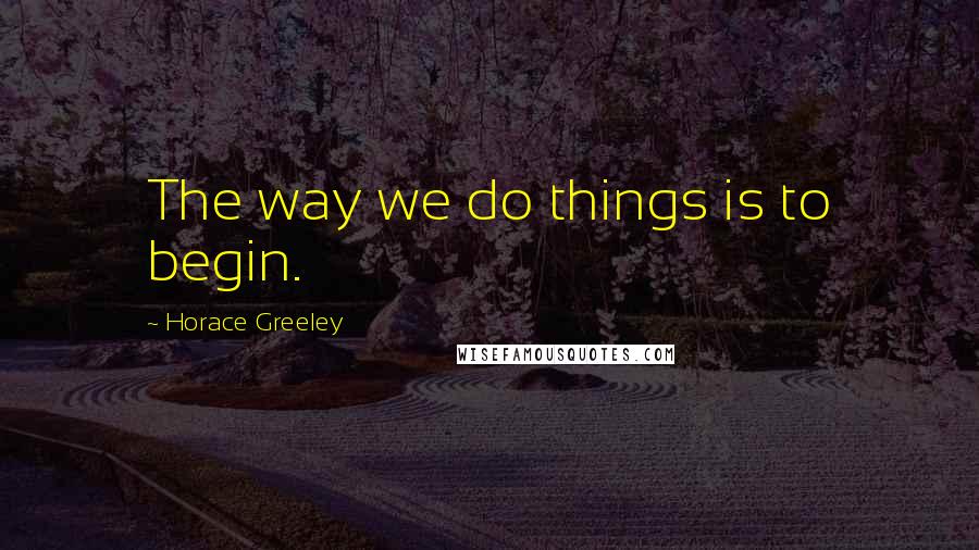 Horace Greeley Quotes: The way we do things is to begin.