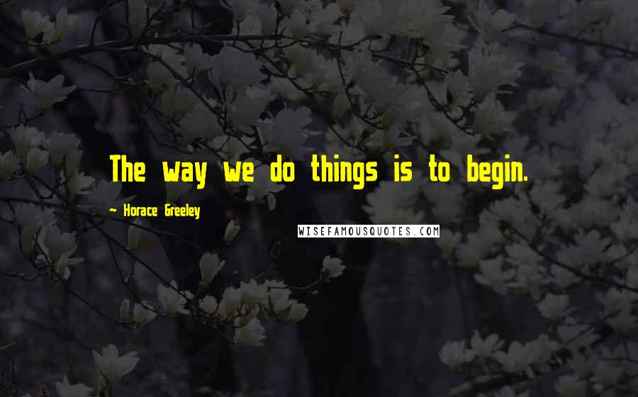 Horace Greeley Quotes: The way we do things is to begin.