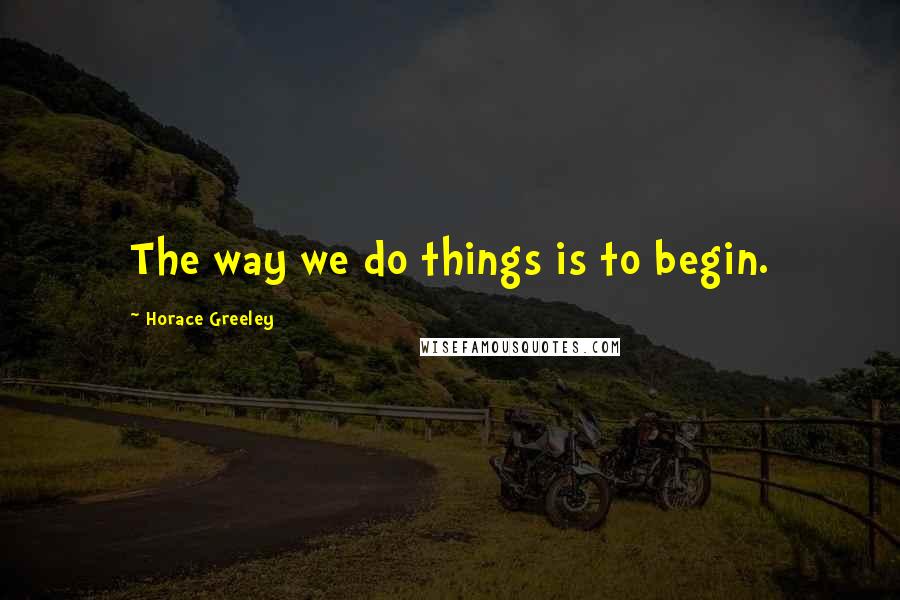 Horace Greeley Quotes: The way we do things is to begin.