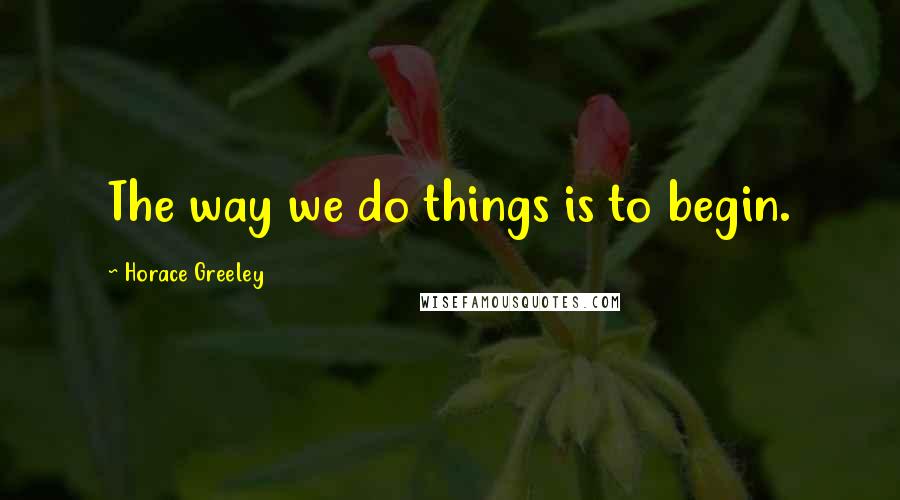 Horace Greeley Quotes: The way we do things is to begin.