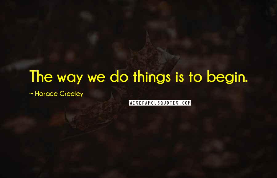 Horace Greeley Quotes: The way we do things is to begin.