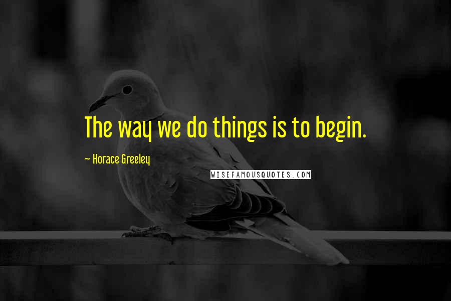 Horace Greeley Quotes: The way we do things is to begin.