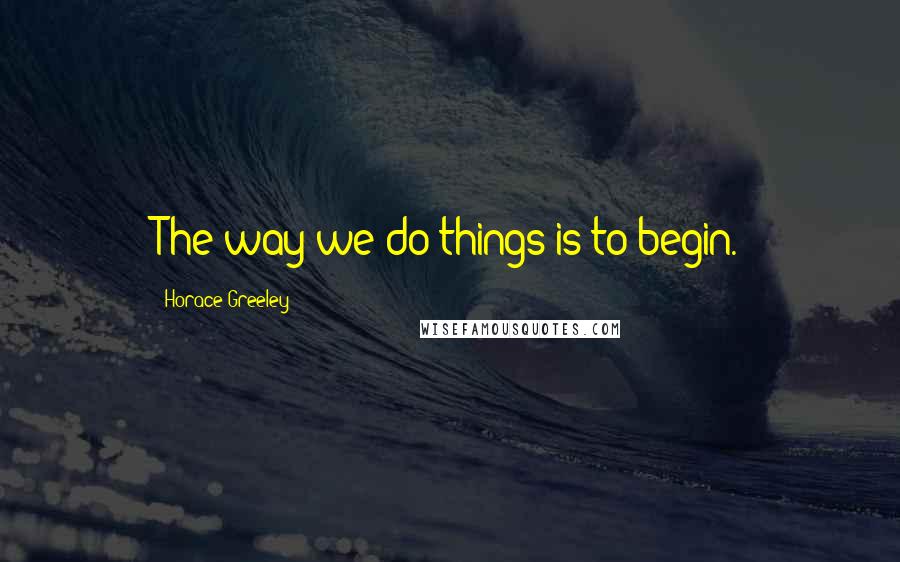 Horace Greeley Quotes: The way we do things is to begin.