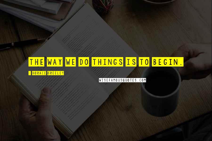 Horace Greeley Quotes: The way we do things is to begin.