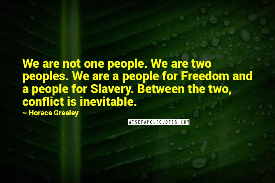 Horace Greeley Quotes: We are not one people. We are two peoples. We are a people for Freedom and a people for Slavery. Between the two, conflict is inevitable.