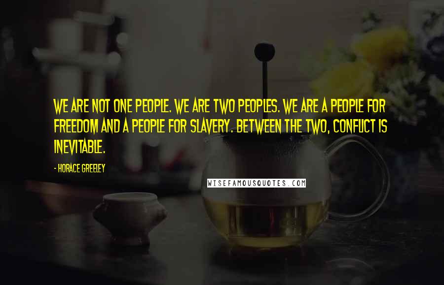 Horace Greeley Quotes: We are not one people. We are two peoples. We are a people for Freedom and a people for Slavery. Between the two, conflict is inevitable.