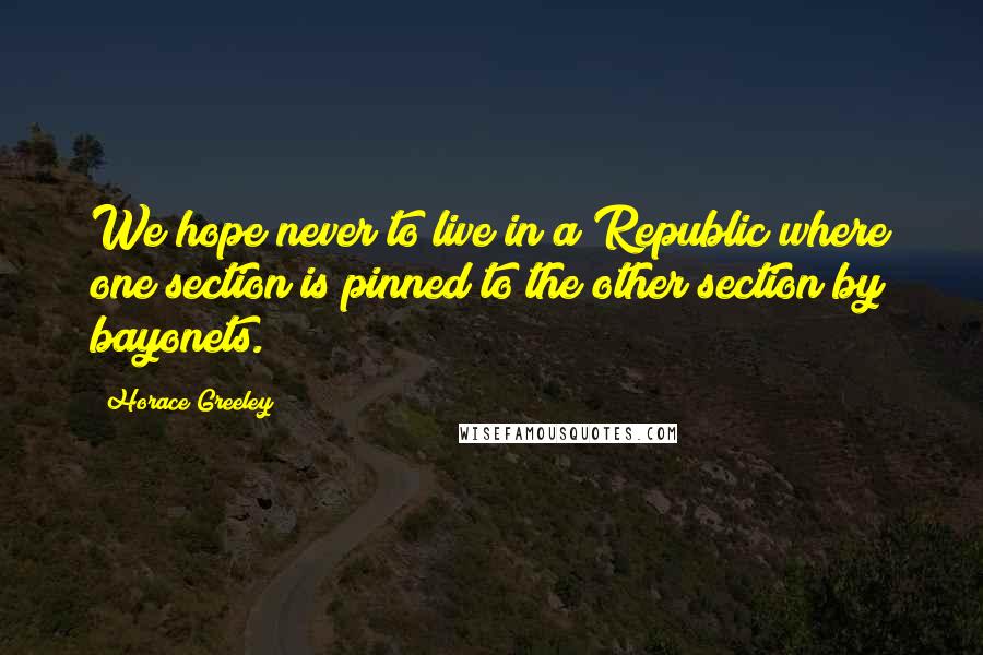 Horace Greeley Quotes: We hope never to live in a Republic where one section is pinned to the other section by bayonets.