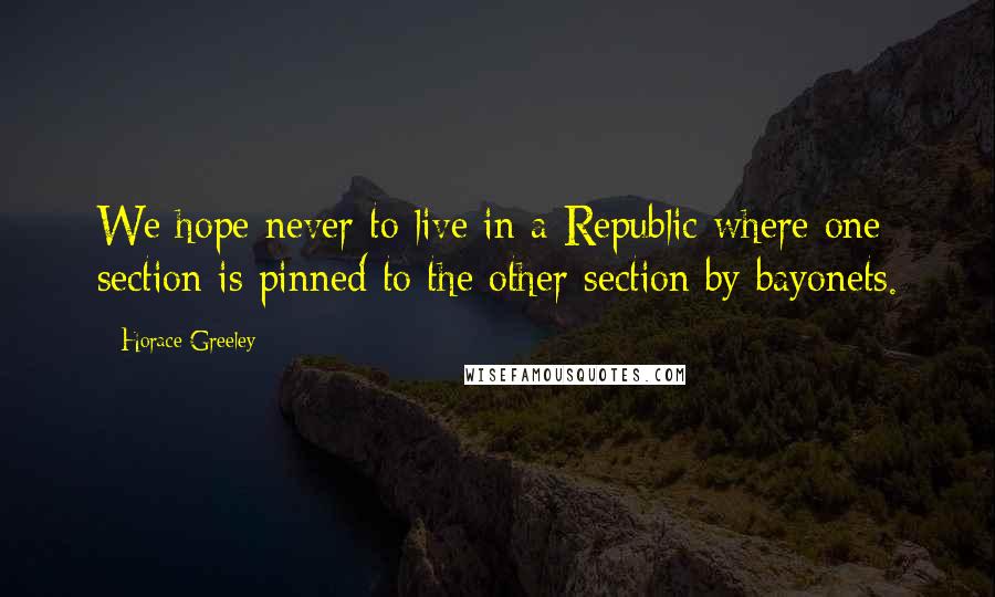 Horace Greeley Quotes: We hope never to live in a Republic where one section is pinned to the other section by bayonets.