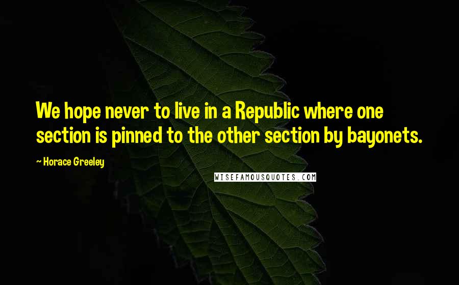 Horace Greeley Quotes: We hope never to live in a Republic where one section is pinned to the other section by bayonets.