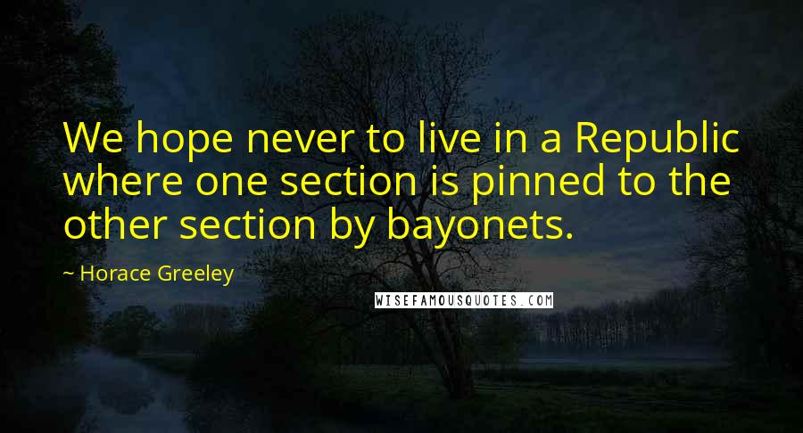 Horace Greeley Quotes: We hope never to live in a Republic where one section is pinned to the other section by bayonets.
