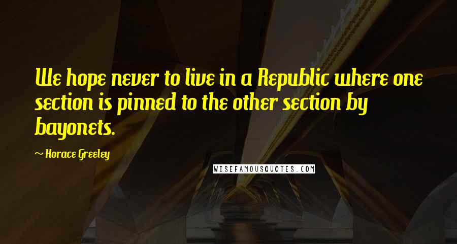 Horace Greeley Quotes: We hope never to live in a Republic where one section is pinned to the other section by bayonets.