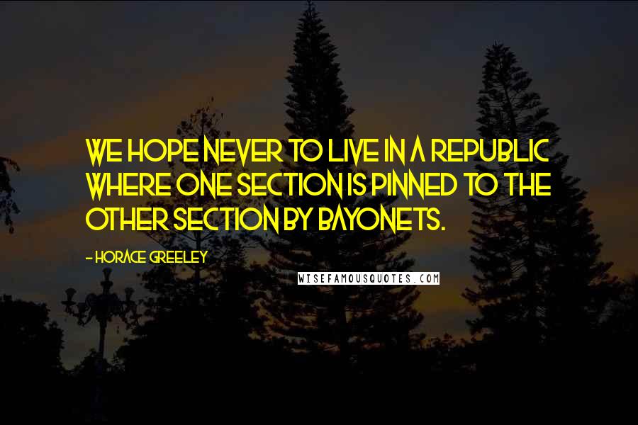 Horace Greeley Quotes: We hope never to live in a Republic where one section is pinned to the other section by bayonets.