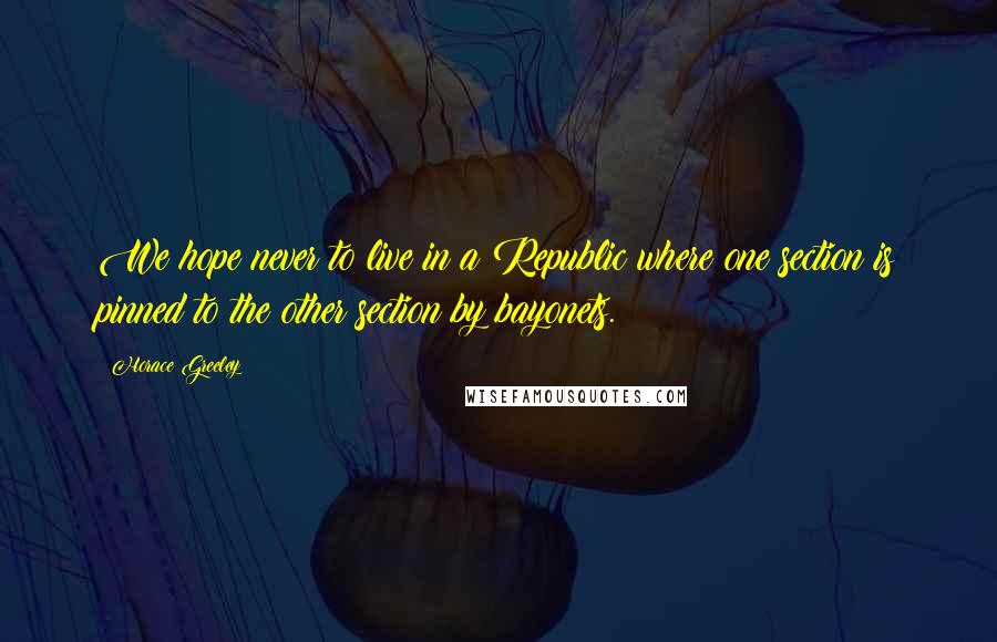 Horace Greeley Quotes: We hope never to live in a Republic where one section is pinned to the other section by bayonets.