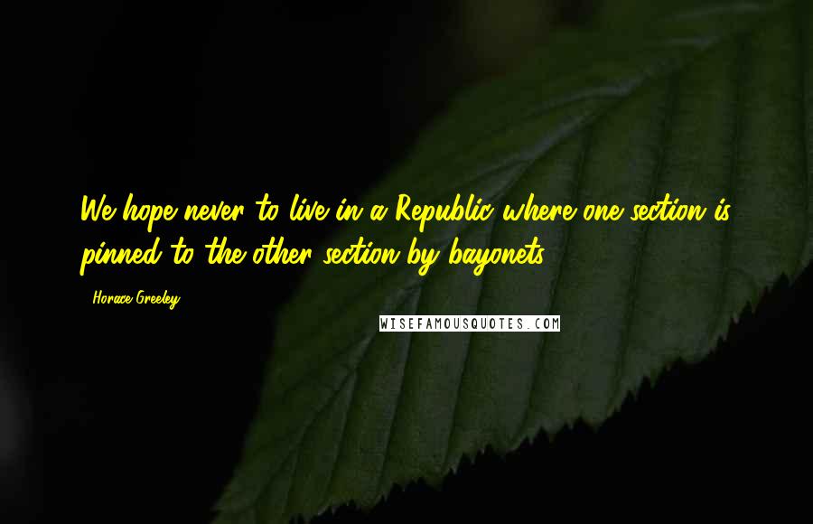Horace Greeley Quotes: We hope never to live in a Republic where one section is pinned to the other section by bayonets.