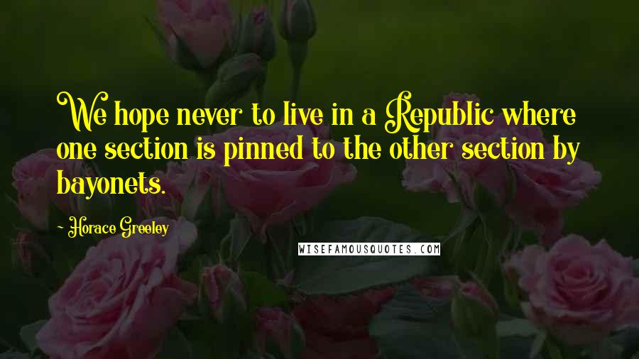 Horace Greeley Quotes: We hope never to live in a Republic where one section is pinned to the other section by bayonets.