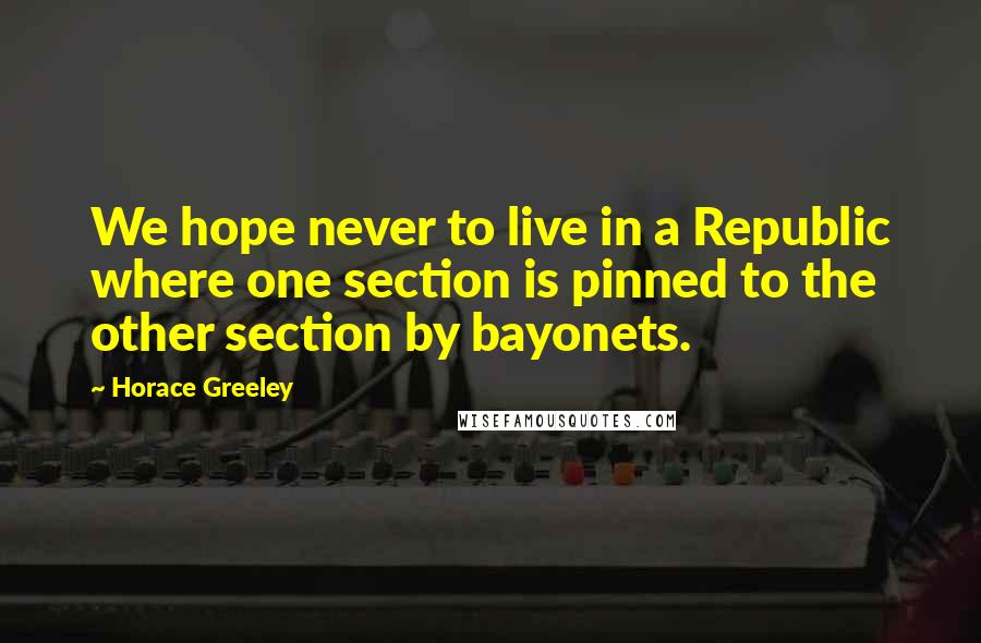 Horace Greeley Quotes: We hope never to live in a Republic where one section is pinned to the other section by bayonets.
