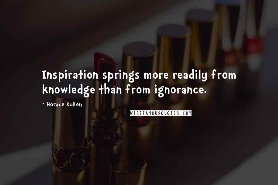 Horace Kallen Quotes: Inspiration springs more readily from knowledge than from ignorance.