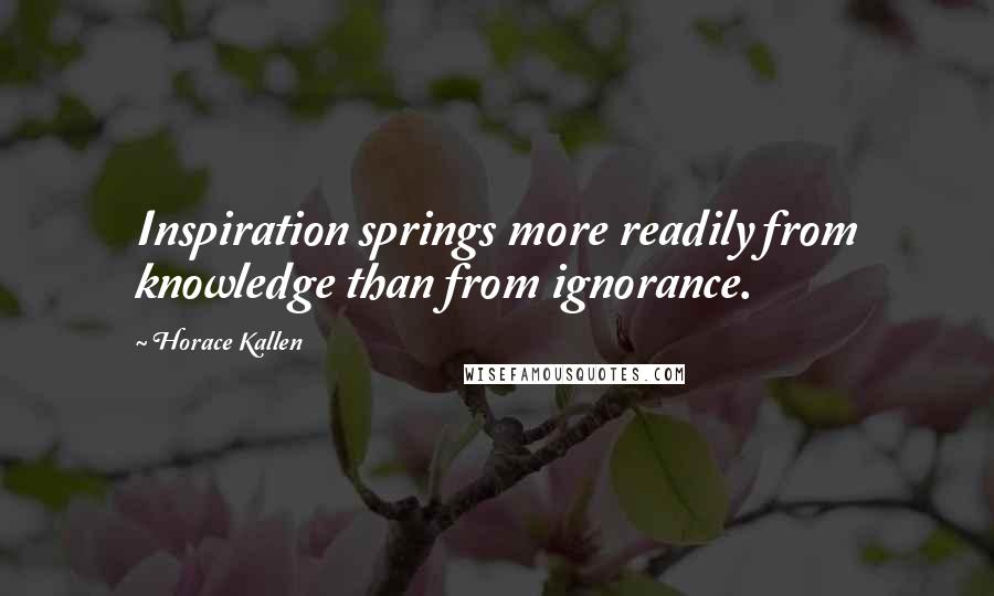 Horace Kallen Quotes: Inspiration springs more readily from knowledge than from ignorance.