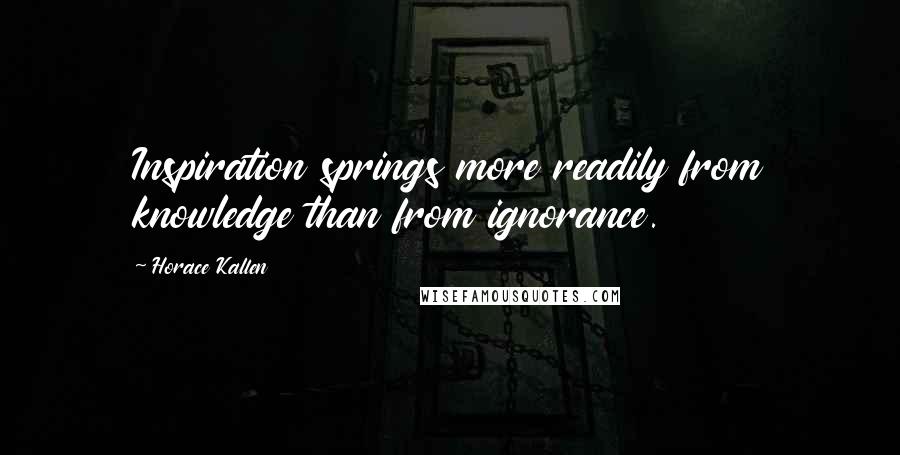 Horace Kallen Quotes: Inspiration springs more readily from knowledge than from ignorance.