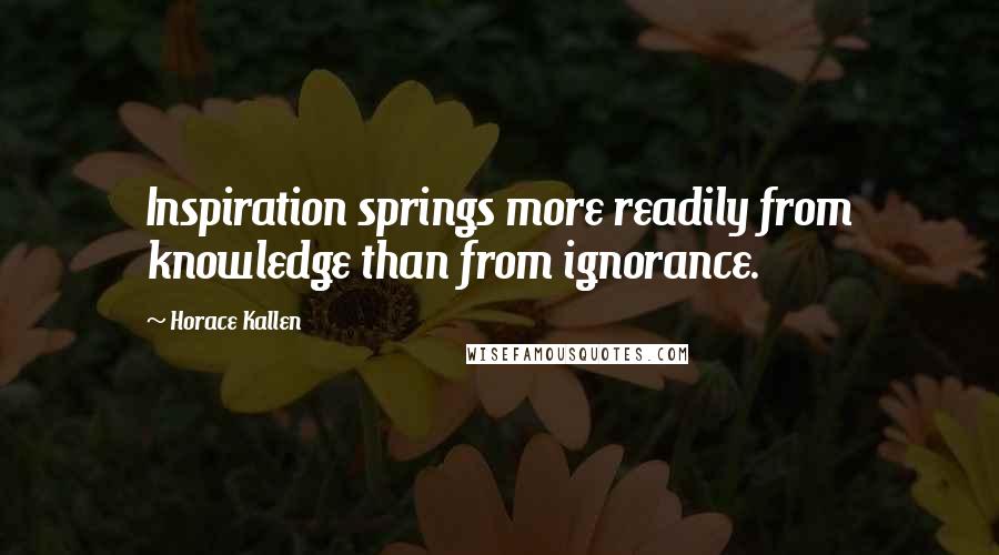 Horace Kallen Quotes: Inspiration springs more readily from knowledge than from ignorance.