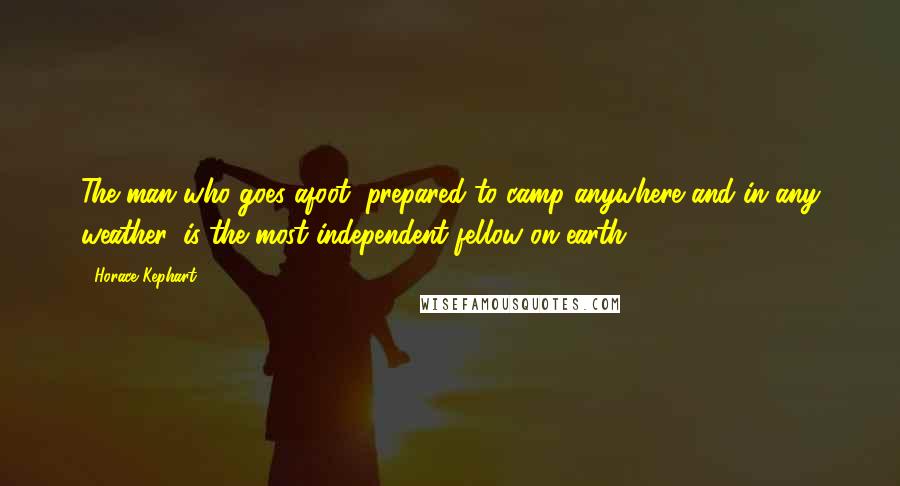 Horace Kephart Quotes: The man who goes afoot, prepared to camp anywhere and in any weather, is the most independent fellow on earth.