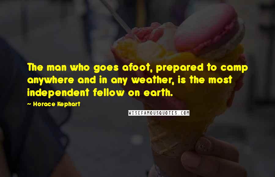 Horace Kephart Quotes: The man who goes afoot, prepared to camp anywhere and in any weather, is the most independent fellow on earth.
