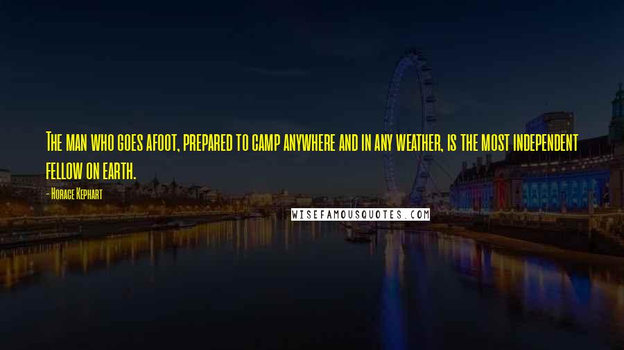 Horace Kephart Quotes: The man who goes afoot, prepared to camp anywhere and in any weather, is the most independent fellow on earth.
