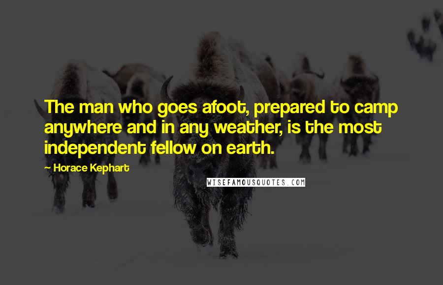 Horace Kephart Quotes: The man who goes afoot, prepared to camp anywhere and in any weather, is the most independent fellow on earth.