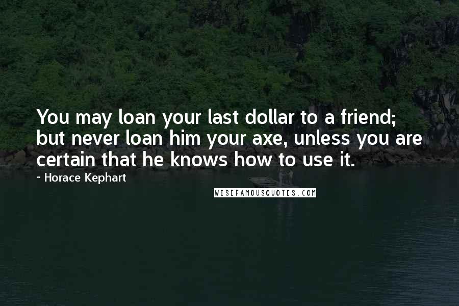 Horace Kephart Quotes: You may loan your last dollar to a friend; but never loan him your axe, unless you are certain that he knows how to use it.