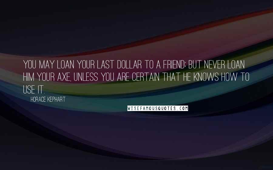 Horace Kephart Quotes: You may loan your last dollar to a friend; but never loan him your axe, unless you are certain that he knows how to use it.