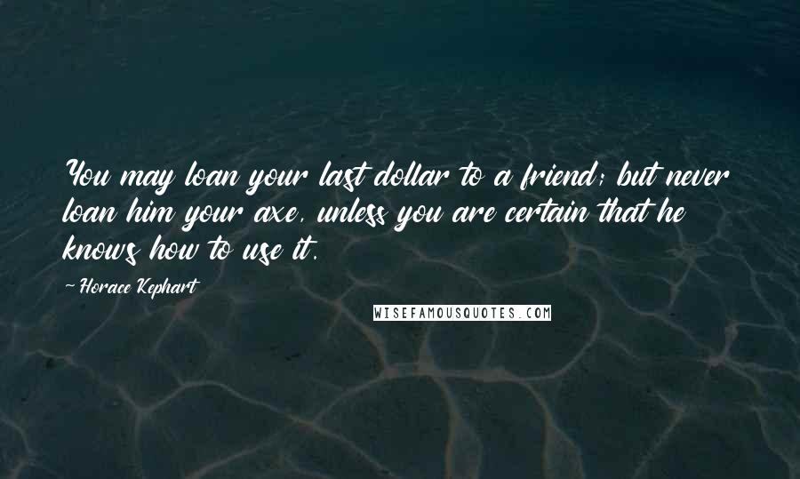 Horace Kephart Quotes: You may loan your last dollar to a friend; but never loan him your axe, unless you are certain that he knows how to use it.