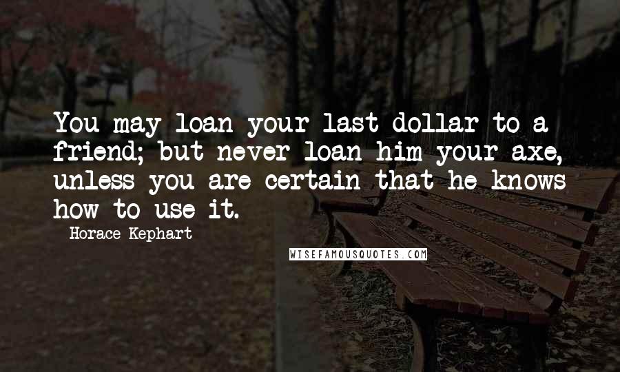 Horace Kephart Quotes: You may loan your last dollar to a friend; but never loan him your axe, unless you are certain that he knows how to use it.