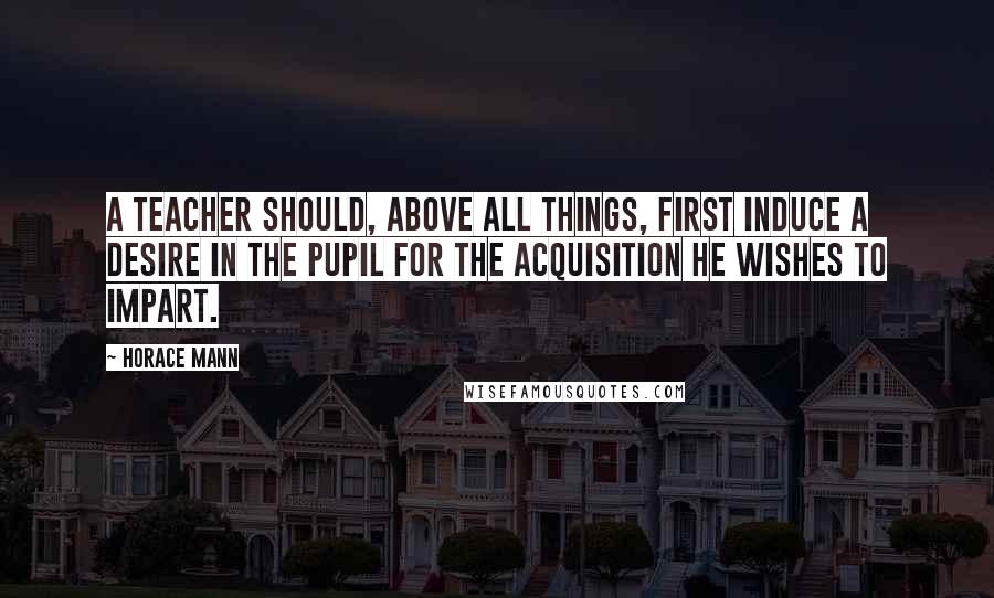 Horace Mann Quotes: A teacher should, above all things, first induce a desire in the pupil for the acquisition he wishes to impart.
