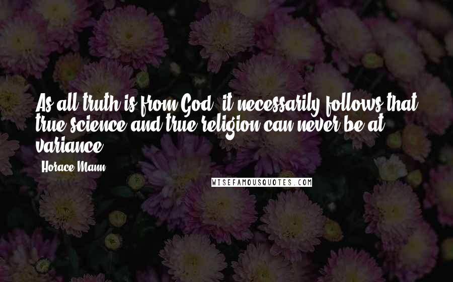 Horace Mann Quotes: As all truth is from God, it necessarily follows that true science and true religion can never be at variance.