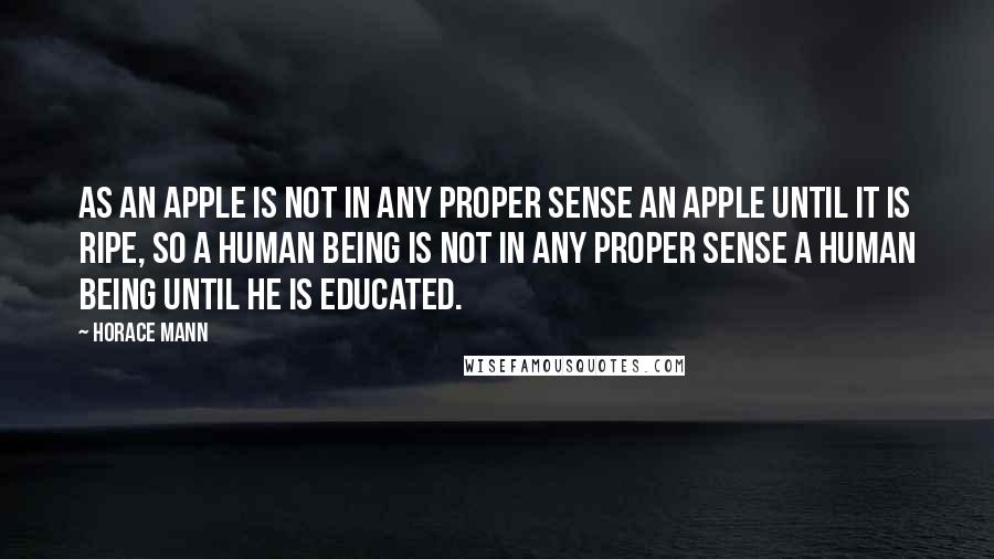Horace Mann Quotes: As an apple is not in any proper sense an apple until it is ripe, so a human being is not in any proper sense a human being until he is educated.