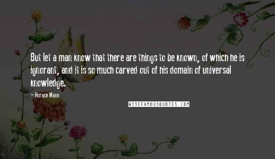 Horace Mann Quotes: But let a man know that there are things to be known, of which he is ignorant, and it is so much carved out of his domain of universal knowledge.