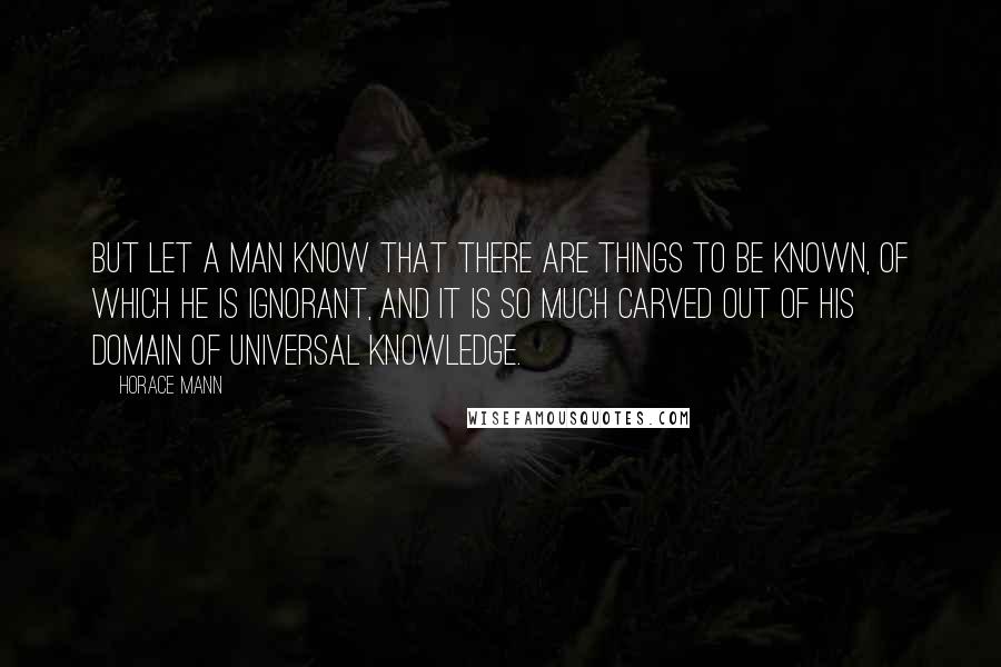 Horace Mann Quotes: But let a man know that there are things to be known, of which he is ignorant, and it is so much carved out of his domain of universal knowledge.