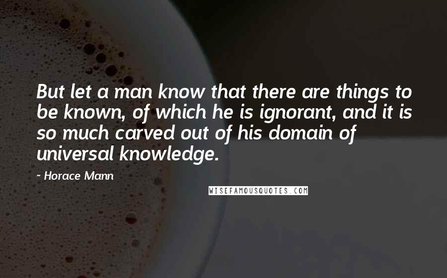 Horace Mann Quotes: But let a man know that there are things to be known, of which he is ignorant, and it is so much carved out of his domain of universal knowledge.