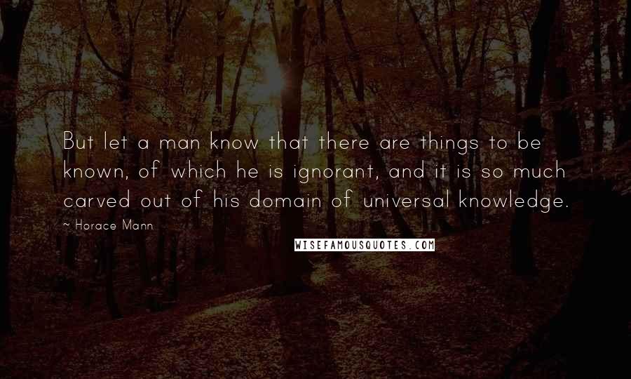 Horace Mann Quotes: But let a man know that there are things to be known, of which he is ignorant, and it is so much carved out of his domain of universal knowledge.