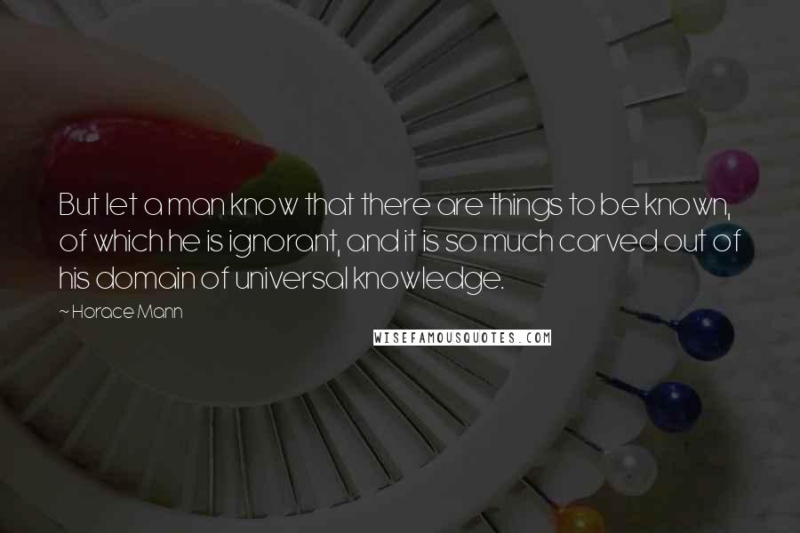 Horace Mann Quotes: But let a man know that there are things to be known, of which he is ignorant, and it is so much carved out of his domain of universal knowledge.